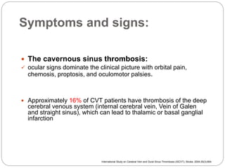 Symptoms and signs:
 The cavernous sinus thrombosis:
 ocular signs dominate the clinical picture with orbital pain,
chemosis, proptosis, and oculomotor palsies.
 Approximately 16% of CVT patients have thrombosis of the deep
cerebral venous system (internal cerebral vein, Vein of Galen
and straight sinus), which can lead to thalamic or basal ganglial
infarction
International Study on Cerebral Vein and Dural Sinus Thrombosis (ISCVT), Stroke. 2004;35(3):664
 