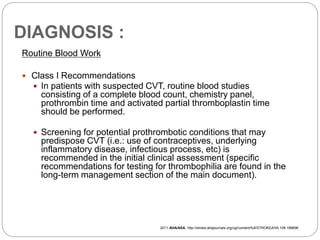 DIAGNOSIS :
Routine Blood Work
 Class I Recommendations
 In patients with suspected CVT, routine blood studies
consisting of a complete blood count, chemistry panel,
prothrombin time and activated partial thromboplastin time
should be performed.
 Screening for potential prothrombotic conditions that may
predispose CVT (i.e.: use of contraceptives, underlying
inflammatory disease, infectious process, etc) is
recommended in the initial clinical assessment (specific
recommendations for testing for thrombophilia are found in the
long-term management section of the main document).
2011 AHA/ASA, http://stroke.ahajournals.org/cgi/content/full/STROKEAHA.108.189696
 