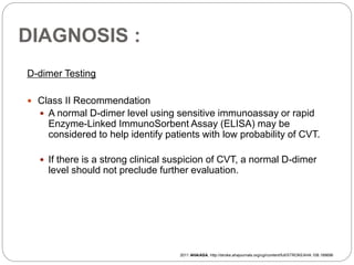 DIAGNOSIS :
D-dimer Testing
 Class II Recommendation
 A normal D-dimer level using sensitive immunoassay or rapid
Enzyme-Linked ImmunoSorbent Assay (ELISA) may be
considered to help identify patients with low probability of CVT.
 If there is a strong clinical suspicion of CVT, a normal D-dimer
level should not preclude further evaluation.
2011 AHA/ASA, http://stroke.ahajournals.org/cgi/content/full/STROKEAHA.108.189696
 