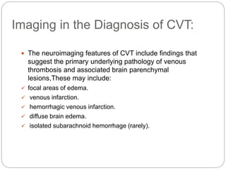 Imaging in the Diagnosis of CVT:
 The neuroimaging features of CVT include findings that
suggest the primary underlying pathology of venous
thrombosis and associated brain parenchymal
lesions,These may include:
 focal areas of edema.
 venous infarction.
 hemorrhagic venous infarction.
 diffuse brain edema.
 isolated subarachnoid hemorrhage (rarely).
 