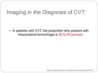 Imaging in the Diagnosis of CVT:
 In patients with CVT, the proportion who present with
intracerebral hemorrhage is 30 to 40 percent.
analysis of a multicenter cohort from the United States, J Stroke Cerebrovasc Dis. 2008;17(2):49
 