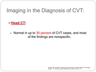 Imaging in the Diagnosis of CVT:
Head CT:
 Normal in up to 30 percent of CVT cases, and most
of the findings are nonspecific.
Bousser MG, Russell RR. Cerebral venous thrombosis. In: Major Problems in Neurology,
Warlow CP, Van Gijn J (Eds), WB Saunders, London 1997. p.27, 10
 