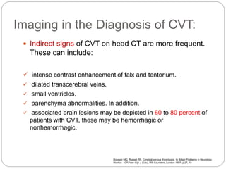Imaging in the Diagnosis of CVT:
 Indirect signs of CVT on head CT are more frequent.
These can include:
 intense contrast enhancement of falx and tentorium.
 dilated transcerebral veins.
 small ventricles.
 parenchyma abnormalities. In addition.
 associated brain lesions may be depicted in 60 to 80 percent of
patients with CVT, these may be hemorrhagic or
nonhemorrhagic.
Bousser MG, Russell RR. Cerebral venous thrombosis. In: Major Problems in Neurology,
Warlow CP, Van Gijn J (Eds), WB Saunders, London 1997. p.27, 10
 