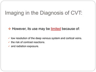 Imaging in the Diagnosis of CVT:
 However, its use may be limited because of:
 low resolution of the deep venous system and cortical veins.
 the risk of contrast reactions.
 and radiation exposure.
 