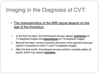 Imaging in the Diagnosis of CVT:
 The characteristics of the MRI signal depend on the
age of the thrombus:
1) In the first five days, the thrombosed sinuses appear isointense on
T1-weighted images and hypointense on T2-weighted images.
2) Beyond five days, venous thrombus becomes more apparent because
signal is increased on both T1 and T2-weighted images.
3) After the first month, thrombosed sinuses exhibit a variable pattern of
signal, which may appear isointens.
 