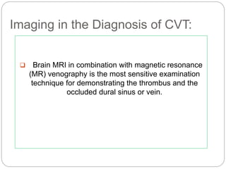 Imaging in the Diagnosis of CVT:
 Brain MRI in combination with magnetic resonance
(MR) venography is the most sensitive examination
technique for demonstrating the thrombus and the
occluded dural sinus or vein.
 