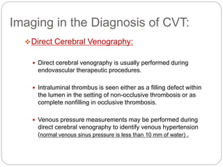 Imaging in the Diagnosis of CVT:
Direct Cerebral Venography:
 Direct cerebral venography is usually performed during
endovascular therapeutic procedures.
 Intraluminal thrombus is seen either as a filling defect within
the lumen in the setting of non-occlusive thrombosis or as
complete nonfilling in occlusive thrombosis.
 Venous pressure measurements may be performed during
direct cerebral venography to identify venous hypertension
(normal venous sinus pressure is less than 10 mm of water) .
 