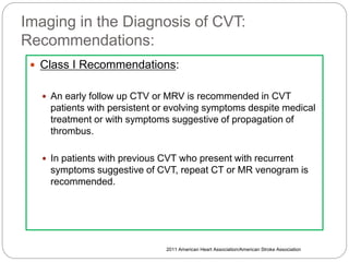 Imaging in the Diagnosis of CVT:
Recommendations:
 Class I Recommendations:
 An early follow up CTV or MRV is recommended in CVT
patients with persistent or evolving symptoms despite medical
treatment or with symptoms suggestive of propagation of
thrombus.
 In patients with previous CVT who present with recurrent
symptoms suggestive of CVT, repeat CT or MR venogram is
recommended.
2011 American Heart Association/American Stroke Association
 