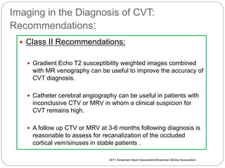Imaging in the Diagnosis of CVT:
Recommendations:
 Class II Recommendations:
 Gradient Echo T2 susceptibility weighted images combined
with MR venography can be useful to improve the accuracy of
CVT diagnosis.
 Catheter cerebral angiography can be useful in patients with
inconclusive CTV or MRV in whom a clinical suspicion for
CVT remains high.
 A follow up CTV or MRV at 3-6 months following diagnosis is
reasonable to assess for recanalization of the occluded
cortical vein/sinuses in stable patients .
2011 American Heart Association/American Stroke Association
 