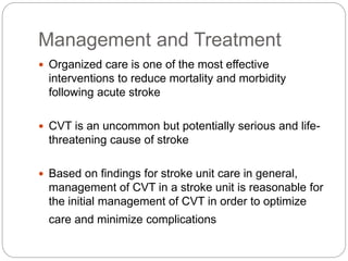 Management and Treatment
 Organized care is one of the most effective
interventions to reduce mortality and morbidity
following acute stroke
 CVT is an uncommon but potentially serious and life-
threatening cause of stroke
 Based on findings for stroke unit care in general,
management of CVT in a stroke unit is reasonable for
the initial management of CVT in order to optimize
care and minimize complications
 