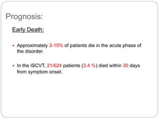 Prognosis:
Early Death:
 Approximately 3-15% of patients die in the acute phase of
the disorder.
 In the ISCVT, 21/624 patients (3.4 %) died within 30 days
from symptom onset.
 