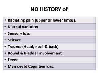NO HISTORY of
• Radiating pain (upper or lower limbs).
• Diurnal variation
• Sensory loss
• Seizure
• Trauma (Head, neck & back)
• Bowel & Bladder involvement
• Fever
• Memory & Cognitive loss.
 
