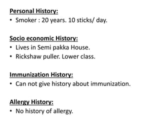 Personal History:
• Smoker : 20 years. 10 sticks/ day.
Socio economic History:
• Lives in Semi pakka House.
• Rickshaw puller. Lower class.
Immunization History:
• Can not give history about immunization.
Allergy History:
• No history of allergy.
 