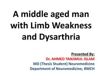 A middle aged man
with Limb Weakness
and Dysarthria
Presented By:
Dr. AHMED TANJIMUL ISLAM
MD (Thesis Student) Neuromedicine
Department of Neuromedicine, RMCH
 