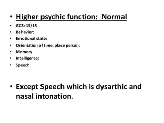 • Higher psychic function: Normal
• GCS: 15/15
• Behavior:
• Emotional state:
• Orientation of time, place person:
• Memory
• Intelligence:
• Speech:
• Except Speech which is dysarthic and
nasal intonation.
 