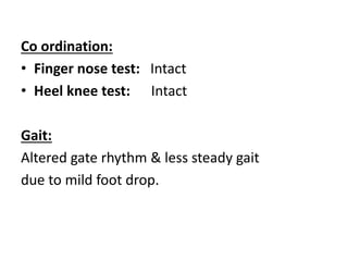 Co ordination:
• Finger nose test: Intact
• Heel knee test: Intact
Gait:
Altered gate rhythm & less steady gait
due to mild foot drop.
 