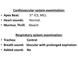 Cardiovascular system examination:
• Apex Beat: 5th ICS, MCL
• Heart sounds: Normal.
• Murmur, Thrill: Absent
Respiratory system examination:
• Trachea: Central
• Breath sound: Vescular with prolonged expiration
• Added sound: No
 