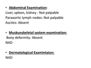 • Abdominal Examination:
Liver, spleen, kidney : Not palpable
Paraaortic lymph nodes: Not palpable
Ascites: Absent
• Muskuoskeletal system examination:
Bony deformity: Absent
NAD
• Dermatological Examintaion:
NAD
 