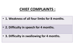 CHIEF COMPLAINTS :
• 1. Weakness of all four limbs for 8 months.
• 2. Difficulty in speech for 4 months.
• 3. Difficulty in swallowing for 4 months.
 