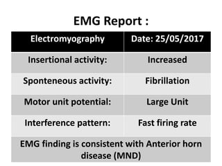 EMG Report :
Electromyography Date: 25/05/2017
Insertional activity: Increased
Sponteneous activity: Fibrillation
Motor unit potential: Large Unit
Interference pattern: Fast firing rate
EMG finding is consistent with Anterior horn
disease (MND)
 