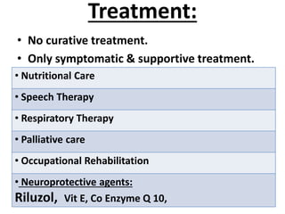 Treatment:
• No curative treatment.
• Only symptomatic & supportive treatment.
• Nutritional Care
• Speech Therapy
• Respiratory Therapy
• Palliative care
• Occupational Rehabilitation
• Neuroprotective agents:
Riluzol, Vit E, Co Enzyme Q 10,
 