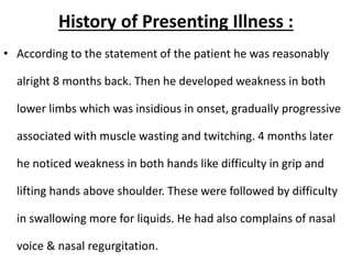 History of Presenting Illness :
• According to the statement of the patient he was reasonably
alright 8 months back. Then he developed weakness in both
lower limbs which was insidious in onset, gradually progressive
associated with muscle wasting and twitching. 4 months later
he noticed weakness in both hands like difficulty in grip and
lifting hands above shoulder. These were followed by difficulty
in swallowing more for liquids. He had also complains of nasal
voice & nasal regurgitation.
 