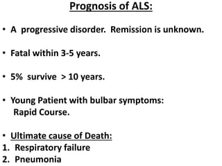 Prognosis of ALS:
• A progressive disorder. Remission is unknown.
• Fatal within 3-5 years.
• 5% survive > 10 years.
• Young Patient with bulbar symptoms:
Rapid Course.
• Ultimate cause of Death:
1. Respiratory failure
2. Pneumonia
 