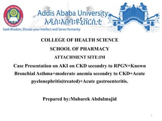 .
COLLEGE OF HEALTH SCIENCE
SCHOOL OF PHARMACY
ATTACHMENT SITE:IM
Case Presentation on AKI on CKD secondry to RPGN+Known
Bronchial Asthma+moderate anemia secondry to CKD+Acute
pyelonephritis(treated)+Acute gastroenteritis.
Prepared by:Mubarek Abdulmajid
1
 