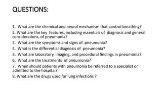 QUESTIONS:
1. What are the chemical and neural mechanism that control breathing?
2. What are the key features, including essentials of diagnosis and general
considerations, of pneumonia?
3. What are the symptoms and signs of pneumonia?
4. What is the differential diagnosis of pneumonia?
5. What are laboratory, imaging, and procedural findings in pneumonia?
6. What are the treatments of pneumonia?
7. When should patients with pneumonia be referred to a specialist or
admitted to the hospital?
8. What are the drugs used for lung infections ?
 