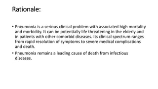 Rationale:
• Pneumonia is a serious clinical problem with associated high mortality
and morbidity. It can be potentially life threatening in the elderly and
in patients with other comorbid diseases. Its clinical spectrum ranges
from rapid resolution of symptoms to severe medical complications
and death.
• Pneumonia remains a leading cause of death from infectious
diseases.
 