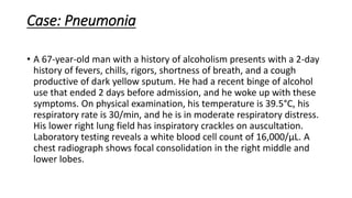 Case: Pneumonia
• A 67-year-old man with a history of alcoholism presents with a 2-day
history of fevers, chills, rigors, shortness of breath, and a cough
productive of dark yellow sputum. He had a recent binge of alcohol
use that ended 2 days before admission, and he woke up with these
symptoms. On physical examination, his temperature is 39.5°C, his
respiratory rate is 30/min, and he is in moderate respiratory distress.
His lower right lung field has inspiratory crackles on auscultation.
Laboratory testing reveals a white blood cell count of 16,000/µL. A
chest radiograph shows focal consolidation in the right middle and
lower lobes.
 