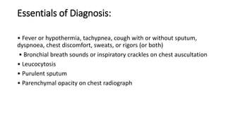Essentials of Diagnosis:
• Fever or hypothermia, tachypnea, cough with or without sputum,
dyspnoea, chest discomfort, sweats, or rigors (or both)
• Bronchial breath sounds or inspiratory crackles on chest auscultation
• Leucocytosis
• Purulent sputum
• Parenchymal opacity on chest radiograph
 