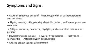 Symptoms and Signs:
• Acute or subacute onset of fever, cough with or without sputum,
and dyspnoea
• Rigors, sweats, chills, pleurisy, chest discomfort, and haemoptysis are
common
• Fatigue, anorexia, headache, myalgias, and abdominal pain can be
present
• Physical findings include — Fever or hypothermia — Tachypnea —
Tachycardia — Arterial oxygen desaturation
• Altered breath sounds are common
 