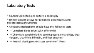 Laboratory Tests
• Sputum Gram stain and culture & sensitivity
• Urinary antigen assays for Legionella pneumophila and
Streptococcus pneumoniae
• All hospitalized patients should have the following tests
• — Complete blood count with differential
• — Chemistry panel (including serum glucose, electrolytes, urea
nitrogen, creatinine, bilirubin, and liver enzymes)
• — Arterial blood gases to assess severity of illness
 