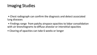 Imaging Studies
• Chest radiograph can confirm the diagnosis and detect associated
lung diseases
• Findings range from patchy airspace opacities to lobar consolidation
with air bronchograms to diffuse alveolar or interstitial opacities
• Clearing of opacities can take 6 weeks or longer
 