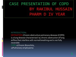INTRODUCTION:
DEFINATION:Chronic obstructive pulmonary desease (COPD)
is a lung desease characterised by chronic obstruction of lung
airflow that interfere with normal breathing and is not fully
reversible
TYPE:1)Chronic Bronchitis,
2)Pulmonary emphysema
CASE PRESENTATION OF COPD
BY RAKIBUL HUSSAIN
PHARM D IV YEAR
1
 