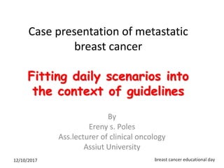 Case presentation of metastatic
breast cancer
Fitting daily scenarios into
the context of guidelines
By
Ereny s. Poles
Ass.lecturer of clinical oncology
Assiut University
12/10/2017 breast cancer educational day
 