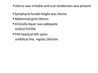 Uterus was irritable and scar tenderness was present
Symphysio fundal height was 34cms
Abdominal girth-94cms
Clinically liquor was adequate
AUSCULTATION
FHS heard,at left spino
umbilical line, regular,164/min
 