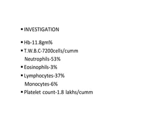 INVESTIGATION
Hb-11.8gm%
T.W.B.C-7200cells/cumm
Neutrophils-53%
Eosinophils-3%
Lymphocytes-37%
Monocytes-6%
Platelet count-1.8 lakhs/cumm
 