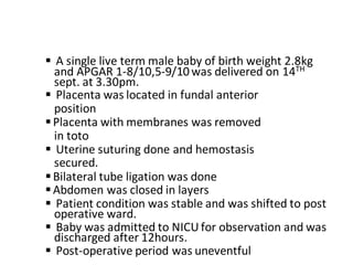  A single live term male baby of birth weight 2.8kg
and APGAR 1-8/10,5-9/10was delivered on 14TH
sept. at 3.30pm.
 Placenta was located in fundal anterior
position
Placenta with membranes was removed
in toto
 Uterine suturing done and hemostasis
secured.
Bilateral tube ligation was done
Abdomen was closed in layers
 Patient condition was stable and was shifted to post
operative ward.
 Baby was admitted to NICU for observation and was
discharged after 12hours.
 Post-operative period was uneventful
 