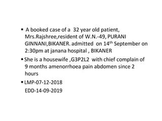  A booked case of a 32 year old patient,
Mrs.Rajshree,resident of W.N.-49,PURANI
GINNANI,BIKANER.admitted on 14th September on
2:30pm at janana hospital , BIKANER
She is a housewife ,G3P2L2 with chief complain of
9 months amenorrhoea pain abdomen since 2
hours
LMP-07-12-2018
EDD-14-09-2019
 