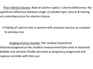 Prior Uterine Closure: Rate of uterine ruptue / uterine dehiscence- No
significant difference between single v/s double layer closure & locking
v/s unlocking suture for uterine closure.
Tripling of rupture rate in women with previous two lscs as compare
to previous lscs
Imaging of prior Incision: The residual myometrial
thickness(segmentas the smallest measurement b/w urine in maternal
bladder and amniotic fluid)is decrease as pregnancy progressed and
rupture correlate with thin scar.
 