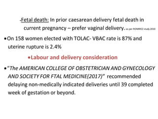 Fetal death: In prior caesarean delivery fetal death in
current pregnancy – prefer vaginal delivery.-as per ROMIREZ study 2010
On 158 women elected with TOLAC- VBAC rate is 87% and
uterine rupture is 2.4%
Labour and delivery consideration
“The AMERICAN COLLEGE OF OBSTETRICIAN AND GYNECOLOGY
AND SOCIETY FOR FTAL MEDICINE(2017)” recommended
delaying non-medically indicated deliveries until 39 completed
week of gestation or beyond.
 