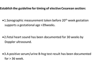 Establish the guideline for timing of electiveCesarean section:
1.Sonographic measurement taken before 20th week gestation
supports a gestational age >39weeks.
2.Fetal heart sound has been documented for 30 weeks by
Doppler ultrasound.
3.A positive serum/urine B-hcg test result has been documented
for > 36 week.
 