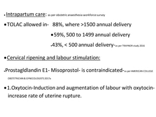  Intrapartum care: as per obstetric anaesthesia workforcesurvey
TOLAC allowed in- 88%, where >1500 annual delivery
59%, 500 to 1499 annual delivery
43%, < 500 annual delivery-as per TRAYNOR study 2016
Cervical ripening and labour stimulation:
Prostagldlandin E1- Misoprostol- is contraindicated-as per AMERICAN COLLEGE
OBSTETRICIAN & GYNECOLOGISTS 2017a
1.Oxytocin-Induction and augmentation of labour with oxytocin-
increase rate of uterine rupture.
 