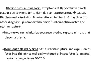Uterine rupture diagnosis: symptoms of Hypovolumic shock
occour due to Hemoperitonium due to rupture uterus  causes
Diaphragmetic irritation & pain reffered to chest. may direct to
other diagnosis- pulmonary/Amniotic fluid embolism instead of
uterine rupture.
In some women clinical appearance uterine rupture mirrors that
placenta previa.
Decisionto delivery time :With uterine rupture and expulsion of
fetus into the peritoneal cavity chance of intact fetus is less and
mortality ranges from 50-70 %.
 