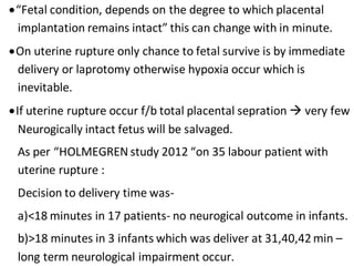 “Fetal condition, depends on the degree to which placental
implantation remains intact” this can change with in minute.
On uterine rupture only chance to fetal survive is by immediate
delivery or laprotomy otherwise hypoxia occur which is
inevitable.
If uterine rupture occur f/b total placental sepration  very few
Neurogically intact fetus will be salvaged.
As per “HOLMEGREN study 2012 “on 35 labour patient with
uterine rupture :
Decision to delivery time was-
a)<18 minutes in 17 patients- no neurogical outcome in infants.
b)>18 minutes in 3 infants which was deliver at 31,40,42min –
long term neurological impairment occur.
 