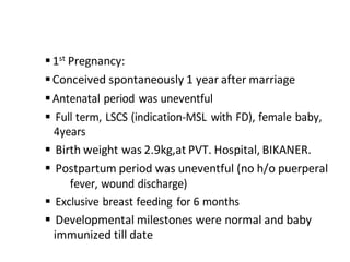 1st Pregnancy:
Conceived spontaneously 1 year after marriage
Antenatal period was uneventful
 Full term, LSCS (indication-MSL with FD), female baby,
4years
 Birth weight was 2.9kg,at PVT. Hospital, BIKANER.
 Postpartum period was uneventful (no h/o puerperal
fever, wound discharge)
 Exclusive breast feeding for 6 months
 Developmental milestones were normal and baby
immunized till date
 