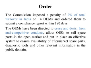 Order
The Commission imposed a penalty of 2% of total
turnover in India on 14 OEMs and ordered them to
submit a compliance report within 180 days.
The OEMs have been directed to cease and desist from
anti-competitive conducts, allow OESs to sell spare
parts in the open market and put in place an effective
system to ensure availability of aftermarket spare parts,
diagnostic tools and other relevant information in the
public domain.
 