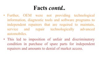 Facts contd..
• Further, OEM were not providing technological
information, diagnostic tools and software programs to
independent repairers that are required to maintain,
service and repair technologically advanced
automobiles.
• This led to imposition of unfair and discriminatory
condition in purchase of spare parts for independent
repairers and amounts to denial of market access.
 
